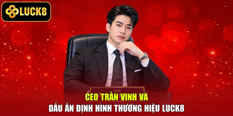 CEO Trần Vinh Và Dấu Ấn Định Hình Thương Hiệu LUCK8